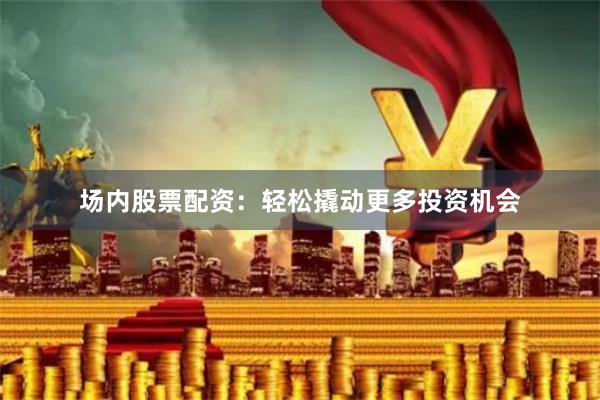 场内股票配资：轻松撬动更多投资机会